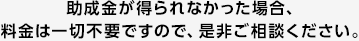 助成金が得られなかった場合、 料金は一切不要ですので、是非ご相談ください。